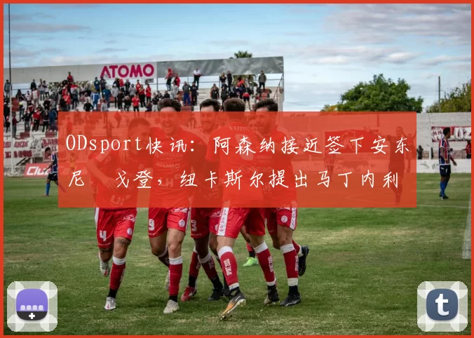 ODsport快讯：阿森纳接近签下安东尼・戈登，纽卡斯尔提出马丁内利交换条件_交易_球员_谈判