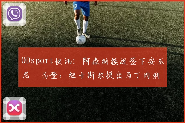 ODsport快讯:阿森纳接近签下安东尼・戈登,纽卡斯尔提出马丁内利交换条件_交易_球员_谈判
