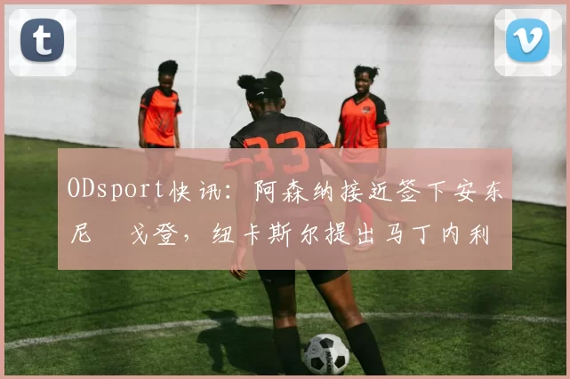 ODsport快讯：阿森纳接近签下安东尼・戈登，纽卡斯尔提出马丁内利交换条件_交易_球员_谈判