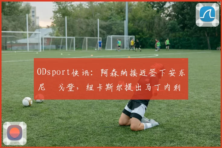 ODsport快讯：阿森纳接近签下安东尼・戈登，纽卡斯尔提出马丁内利交换条件_交易_球员_谈判