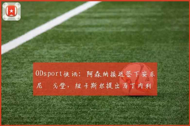 ODsport快讯:阿森纳接近签下安东尼・戈登,纽卡斯尔提出马丁内利交换条件_交易_球员_谈判