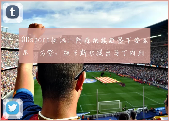 ODsport快讯:阿森纳接近签下安东尼・戈登,纽卡斯尔提出马丁内利交换条件_交易_球员_谈判