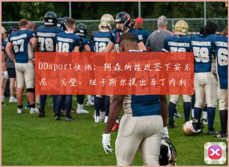 ODsport快讯:阿森纳接近签下安东尼・戈登,纽卡斯尔提出马丁内利交换条件_交易_球员_谈判