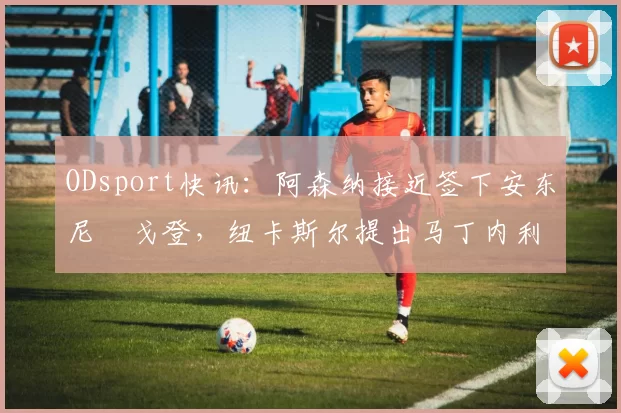 ODsport快讯：阿森纳接近签下安东尼・戈登，纽卡斯尔提出马丁内利交换条件_交易_球员_谈判