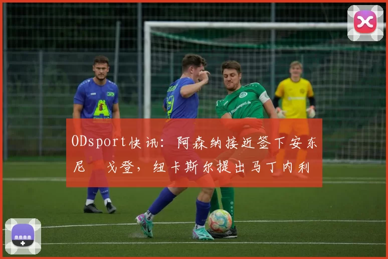 ODsport快讯：阿森纳接近签下安东尼・戈登，纽卡斯尔提出马丁内利交换条件_交易_球员_谈判