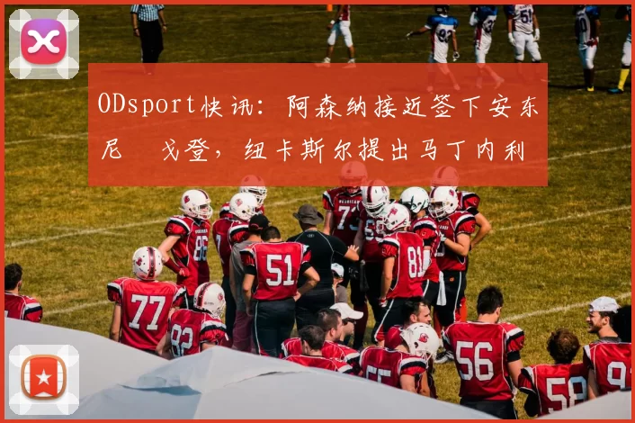 ODsport快讯：阿森纳接近签下安东尼・戈登，纽卡斯尔提出马丁内利交换条件_交易_球员_谈判
