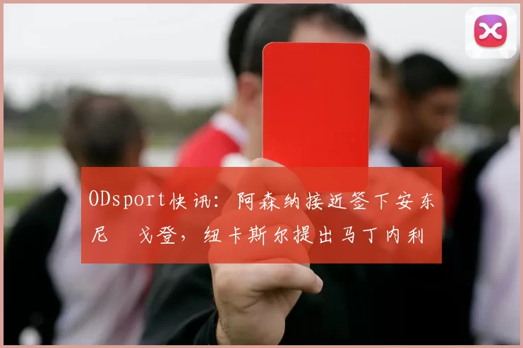 ODsport快讯：阿森纳接近签下安东尼・戈登，纽卡斯尔提出马丁内利交换条件_交易_球员_谈判