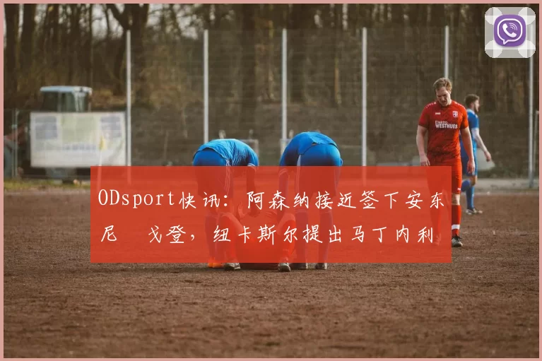 ODsport快讯:阿森纳接近签下安东尼・戈登,纽卡斯尔提出马丁内利交换条件_交易_球员_谈判