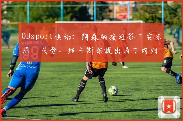 ODsport快讯:阿森纳接近签下安东尼・戈登,纽卡斯尔提出马丁内利交换条件_交易_球员_谈判