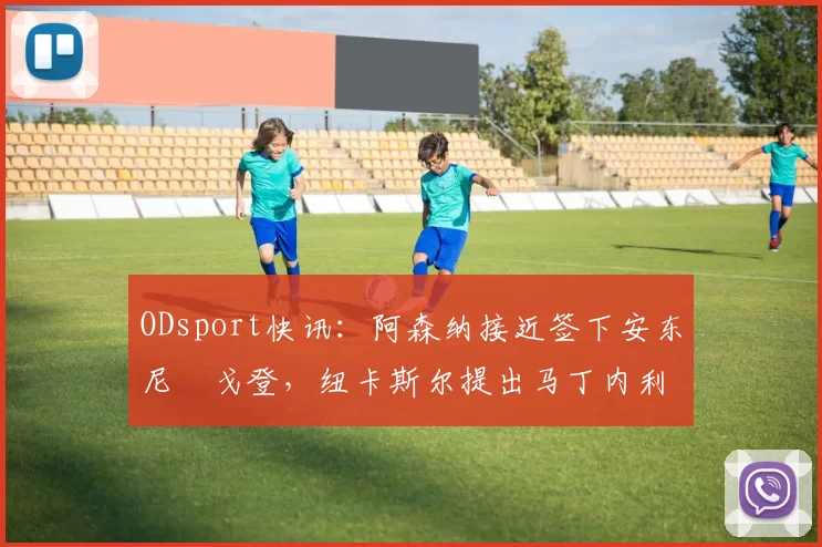 ODsport快讯：阿森纳接近签下安东尼・戈登，纽卡斯尔提出马丁内利交换条件_交易_球员_谈判