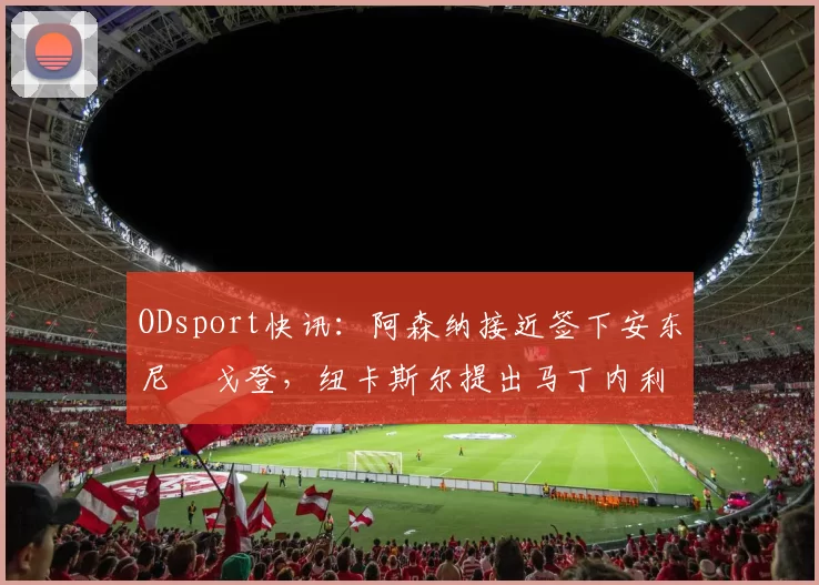 ODsport快讯：阿森纳接近签下安东尼・戈登，纽卡斯尔提出马丁内利交换条件_交易_球员_谈判