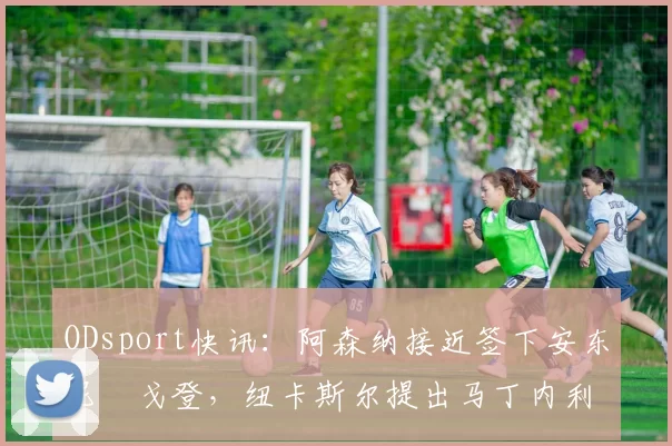 ODsport快讯:阿森纳接近签下安东尼・戈登,纽卡斯尔提出马丁内利交换条件_交易_球员_谈判