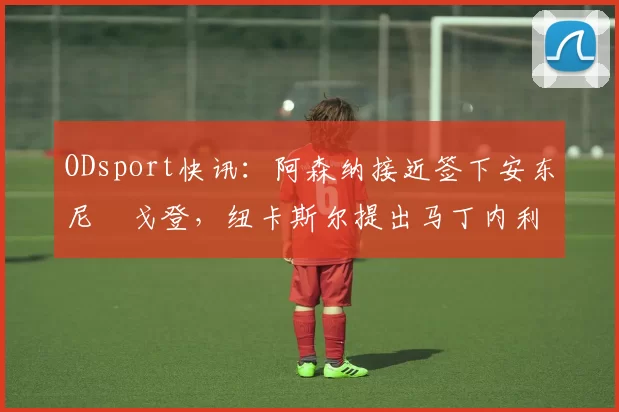 ODsport快讯：阿森纳接近签下安东尼・戈登，纽卡斯尔提出马丁内利交换条件_交易_球员_谈判