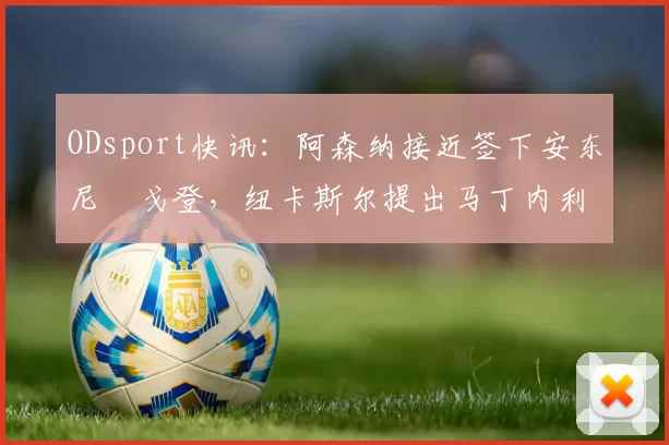 ODsport快讯：阿森纳接近签下安东尼・戈登，纽卡斯尔提出马丁内利交换条件_交易_球员_谈判