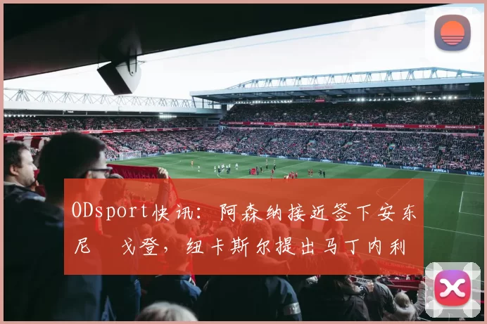 ODsport快讯:阿森纳接近签下安东尼・戈登,纽卡斯尔提出马丁内利交换条件_交易_球员_谈判