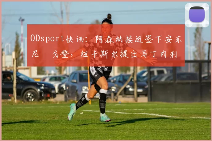 ODsport快讯:阿森纳接近签下安东尼・戈登,纽卡斯尔提出马丁内利交换条件_交易_球员_谈判