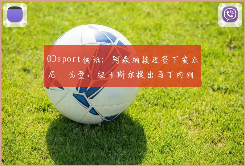 ODsport快讯：阿森纳接近签下安东尼・戈登，纽卡斯尔提出马丁内利交换条件_交易_球员_谈判