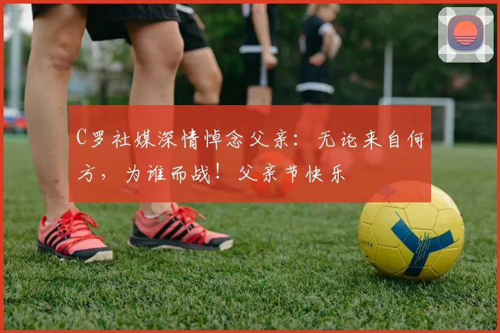 C罗社媒深情悼念父亲：无论来自何方，为谁而战！父亲节快乐️