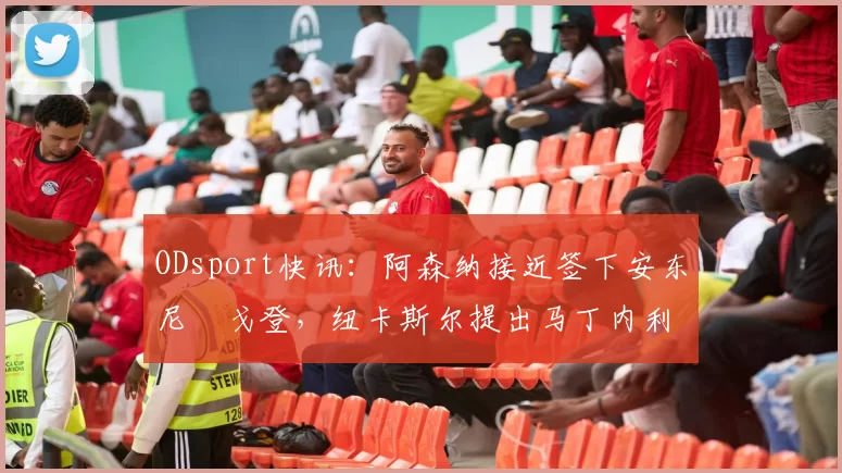 ODsport快讯：阿森纳接近签下安东尼・戈登，纽卡斯尔提出马丁内利交换条件_交易_球员_谈判
