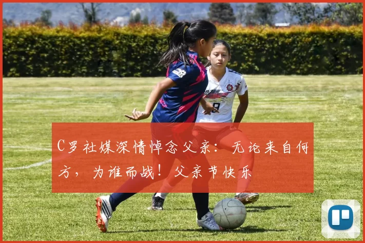 C罗社媒深情悼念父亲：无论来自何方，为谁而战！父亲节快乐️