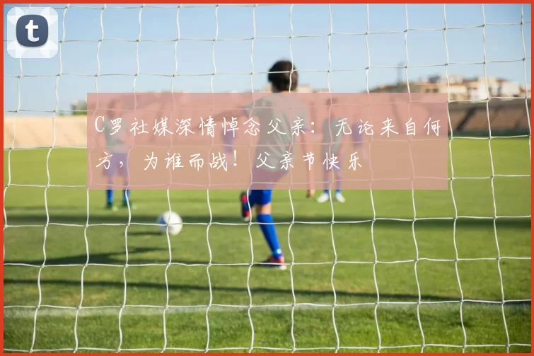 C罗社媒深情悼念父亲：无论来自何方，为谁而战！父亲节快乐️