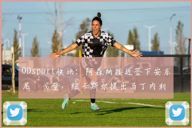 ODsport快讯:阿森纳接近签下安东尼・戈登,纽卡斯尔提出马丁内利交换条件_交易_球员_谈判