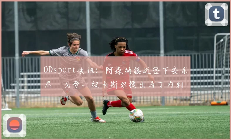 ODsport快讯：阿森纳接近签下安东尼・戈登，纽卡斯尔提出马丁内利交换条件_交易_球员_谈判