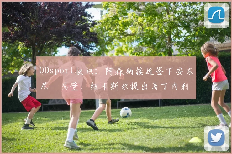 ODsport快讯:阿森纳接近签下安东尼・戈登,纽卡斯尔提出马丁内利交换条件_交易_球员_谈判