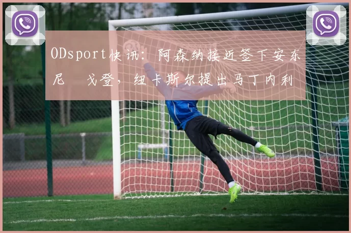 ODsport快讯：阿森纳接近签下安东尼・戈登，纽卡斯尔提出马丁内利交换条件_交易_球员_谈判