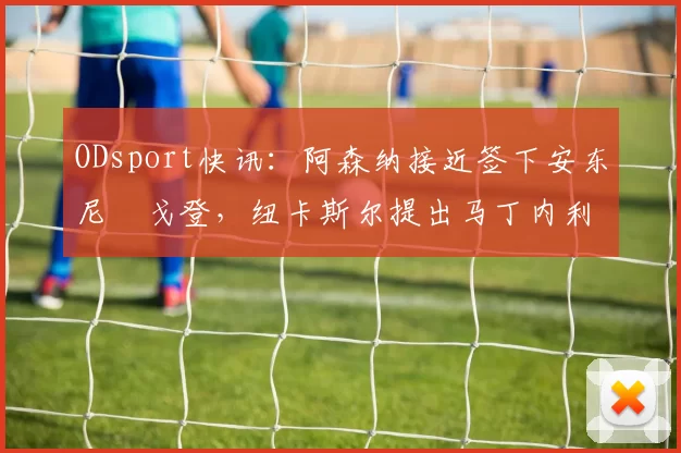 ODsport快讯:阿森纳接近签下安东尼・戈登,纽卡斯尔提出马丁内利交换条件_交易_球员_谈判