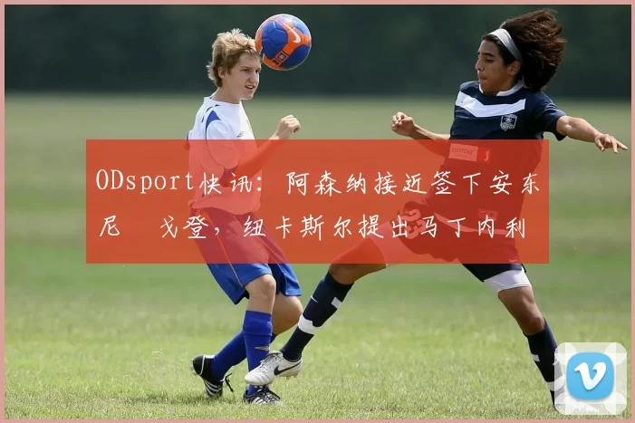 ODsport快讯：阿森纳接近签下安东尼・戈登，纽卡斯尔提出马丁内利交换条件_交易_球员_谈判