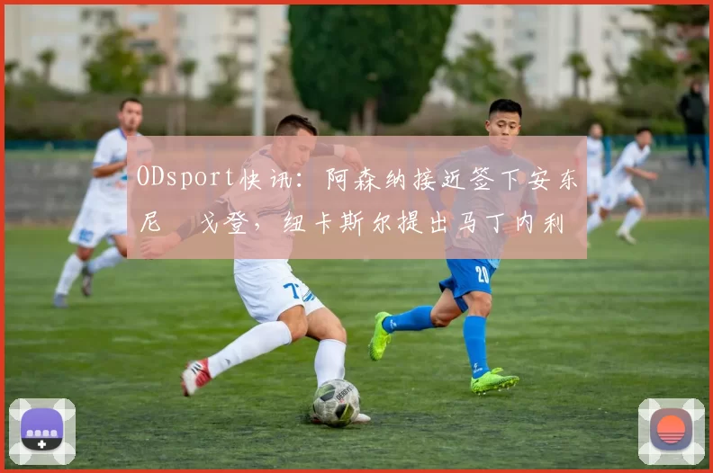 ODsport快讯：阿森纳接近签下安东尼・戈登，纽卡斯尔提出马丁内利交换条件_交易_球员_谈判