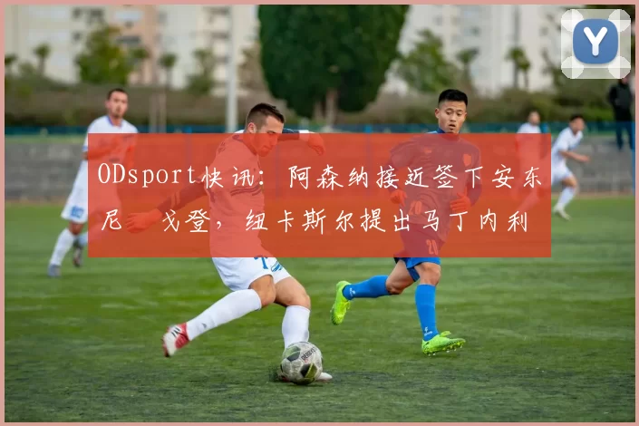 ODsport快讯：阿森纳接近签下安东尼・戈登，纽卡斯尔提出马丁内利交换条件_交易_球员_谈判