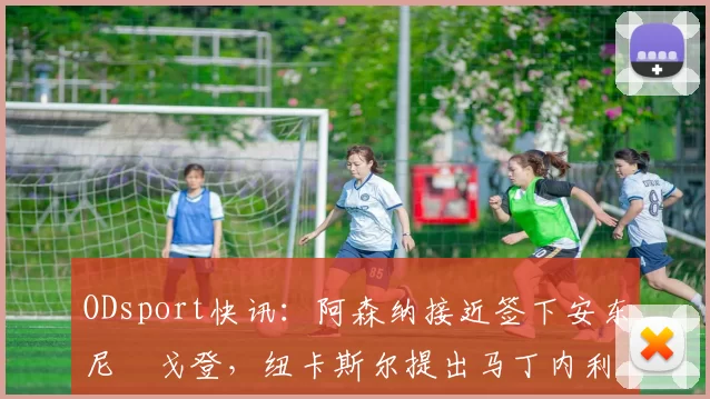 ODsport快讯：阿森纳接近签下安东尼・戈登，纽卡斯尔提出马丁内利交换条件_交易_球员_谈判