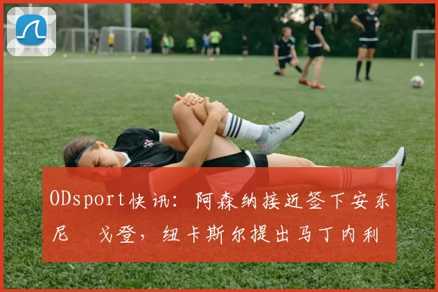 ODsport快讯:阿森纳接近签下安东尼・戈登,纽卡斯尔提出马丁内利交换条件_交易_球员_谈判