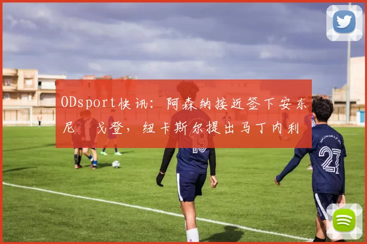 ODsport快讯:阿森纳接近签下安东尼・戈登,纽卡斯尔提出马丁内利交换条件_交易_球员_谈判