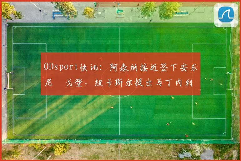 ODsport快讯：阿森纳接近签下安东尼・戈登，纽卡斯尔提出马丁内利交换条件_交易_球员_谈判