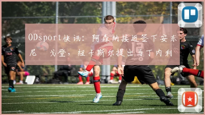ODsport快讯:阿森纳接近签下安东尼・戈登,纽卡斯尔提出马丁内利交换条件_交易_球员_谈判