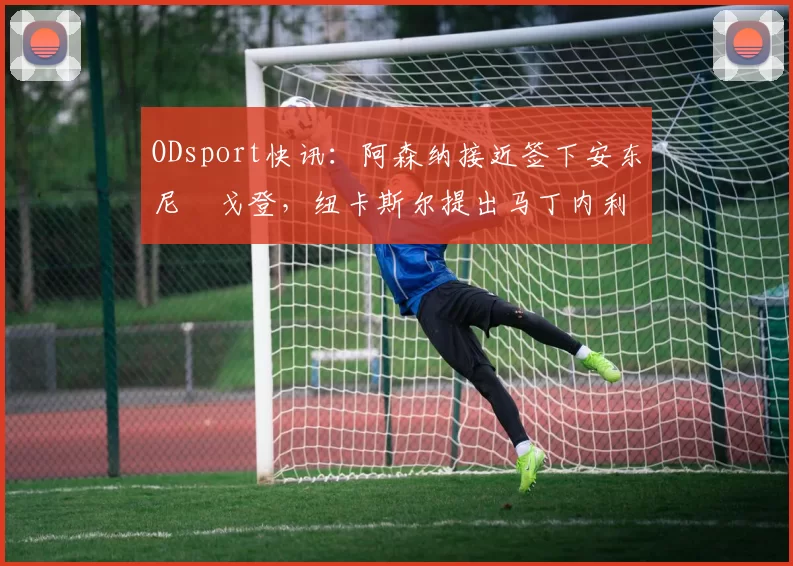 ODsport快讯:阿森纳接近签下安东尼・戈登,纽卡斯尔提出马丁内利交换条件_交易_球员_谈判