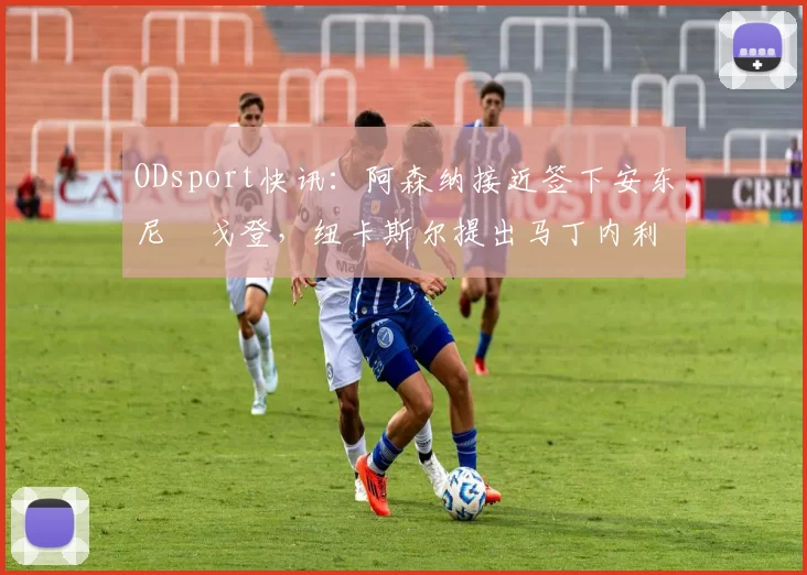 ODsport快讯：阿森纳接近签下安东尼・戈登，纽卡斯尔提出马丁内利交换条件_交易_球员_谈判