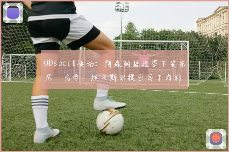 ODsport快讯：阿森纳接近签下安东尼・戈登，纽卡斯尔提出马丁内利交换条件_交易_球员_谈判