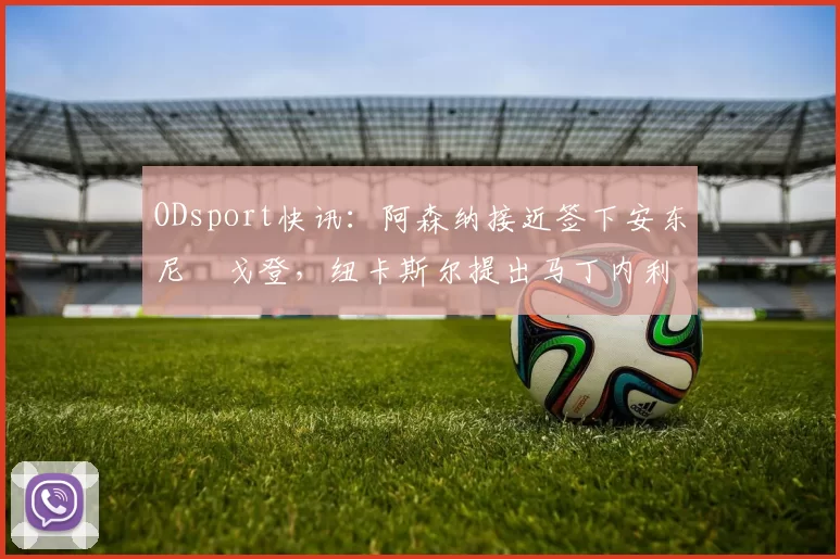 ODsport快讯:阿森纳接近签下安东尼・戈登,纽卡斯尔提出马丁内利交换条件_交易_球员_谈判