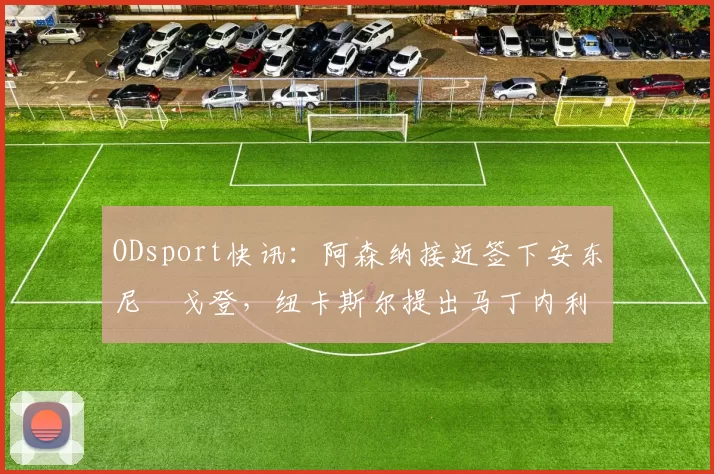 ODsport快讯:阿森纳接近签下安东尼・戈登,纽卡斯尔提出马丁内利交换条件_交易_球员_谈判