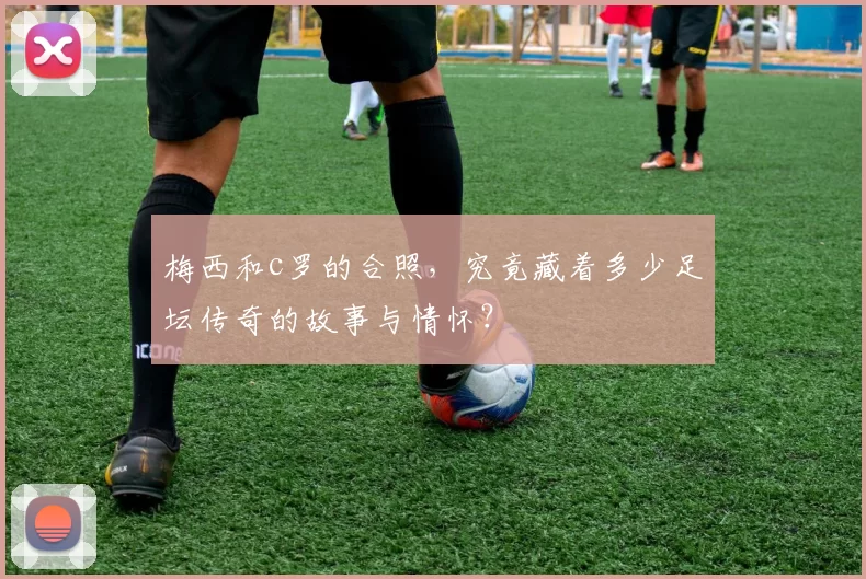 梅西和c罗的合照，究竟藏着多少足坛传奇的故事与情怀？