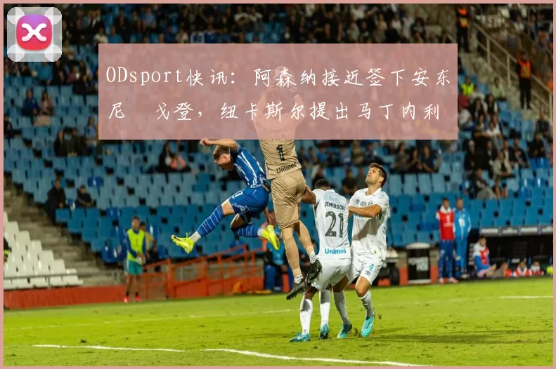 ODsport快讯:阿森纳接近签下安东尼・戈登,纽卡斯尔提出马丁内利交换条件_交易_球员_谈判