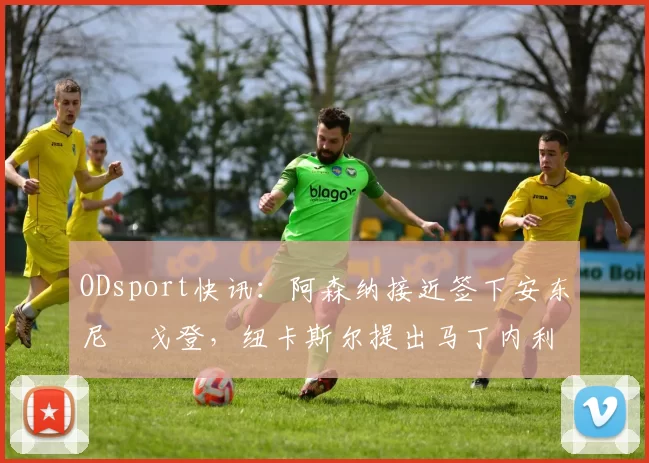 ODsport快讯：阿森纳接近签下安东尼・戈登，纽卡斯尔提出马丁内利交换条件_交易_球员_谈判