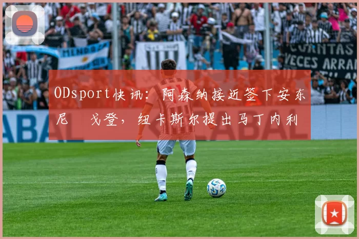 ODsport快讯：阿森纳接近签下安东尼・戈登，纽卡斯尔提出马丁内利交换条件_交易_球员_谈判