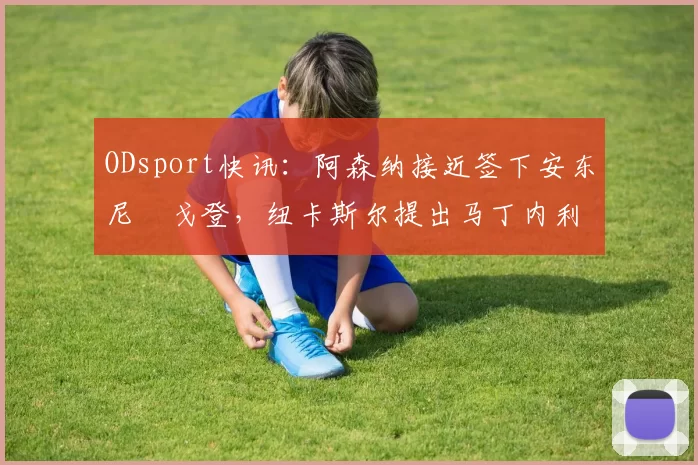 ODsport快讯:阿森纳接近签下安东尼・戈登,纽卡斯尔提出马丁内利交换条件_交易_球员_谈判