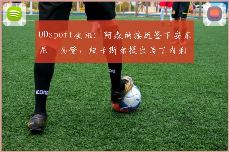 ODsport快讯:阿森纳接近签下安东尼・戈登,纽卡斯尔提出马丁内利交换条件_交易_球员_谈判