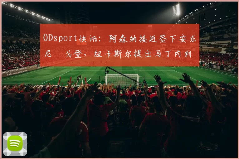 ODsport快讯：阿森纳接近签下安东尼・戈登，纽卡斯尔提出马丁内利交换条件_交易_球员_谈判